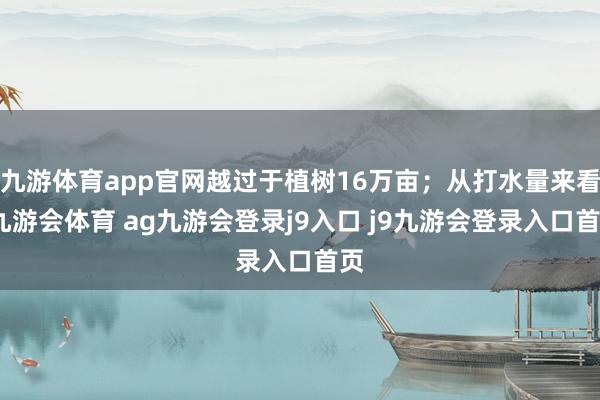 九游体育app官网越过于植树16万亩；从打水量来看-九游会体育 ag九游会登录j9入口 j9九游会登录入口首页