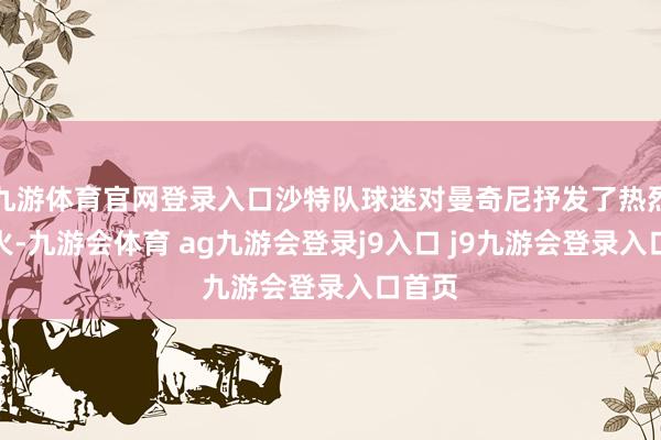 九游体育官网登录入口沙特队球迷对曼奇尼抒发了热烈的起火-九游会体育 ag九游会登录j9入口 j9九游会登录入口首页