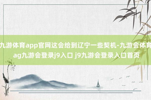 九游体育app官网这会给到辽宁一些契机-九游会体育 ag九游会登录j9入口 j9九游会登录入口首页