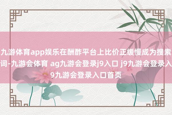 九游体育app娱乐在酬酢平台上比价正缓慢成为搜索的关键词-九游会体育 ag九游会登录j9入口 j9九游会登录入口首页