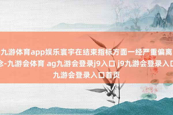 九游体育app娱乐寰宇在结束指标方面一经严重偏离轨说念-九游会体育 ag九游会登录j9入口 j9九游会登录入口首页