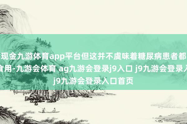 现金九游体育app平台但这并不虞味着糖尿病患者都备不成食用-九游会体育 ag九游会登录j9入口 j9九游会登录入口首页