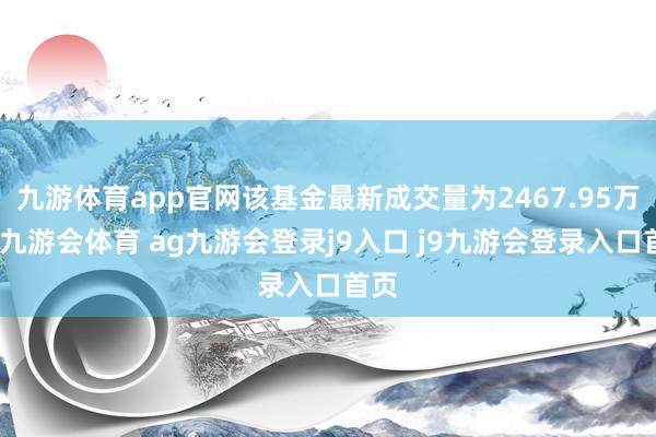 九游体育app官网该基金最新成交量为2467.95万份-九游会体育 ag九游会登录j9入口 j9九游会登录入口首页