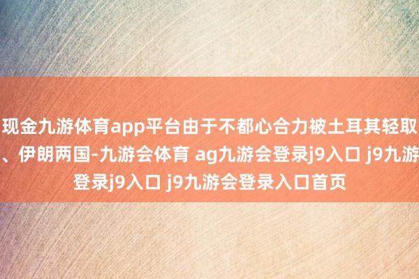 现金九游体育app平台由于不都心合力被土耳其轻取叙利亚的俄罗斯、伊朗两国-九游会体育 ag九游会登录j9入口 j9九游会登录入口首页